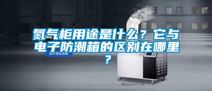 氮氣柜用途是什么？它與電子防潮箱的區(qū)別在哪里？